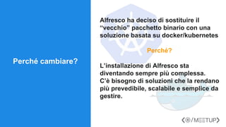 Alfresco ha deciso di sostituire il
“vecchio” pacchetto binario con una
soluzione basata su docker/kubernetes
Perché?
L’installazione di Alfresco sta
diventando sempre più complessa.
C’è bisogno di soluzioni che la rendano
più prevedibile, scalabile e semplice da
gestire.
Perché cambiare?
 