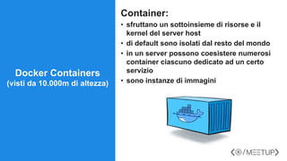 Container:
• sfruttano un sottoinsieme di risorse e il
kernel del server host
• di default sono isolati dal resto del mondo
• in un server possono coesistere numerosi
container ciascuno dedicato ad un certo
servizio
• sono instanze di immagini
Docker Containers
(visti da 10.000m di altezza)
 