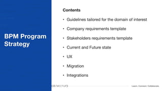 Learn. Connect. Collaborate.
BPM Program
Strategy
Contents
• Guidelines tailored for the domain of interest

• Company requirements template

• Stakeholders requirements template

• Current and Future state

• UX

• Migration

• Integrations
 