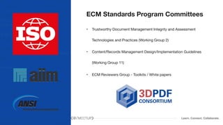 Learn. Connect. Collaborate.
ECM Standards Program Committees
• Trustworthy Document Management Integrity and Assessment
Technologies and Practices (Working Group 2)

• Content/Records Management Design/Implementation Guidelines
(Working Group 11)

• ECM Reviewers Group - Toolkits / White papers
 