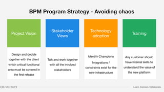 Learn. Connect. Collaborate.
BPM Program Strategy - Avoiding chaos
Project Vision
Stakeholder
Views
Technology
adoption
Training
Design and decide
together with the client
which critical functional
area must be covered in
the first release
Talk and work together
with all the involved
stakeholders
Identify Champions

Integrations /
constraints exist for the
new infrastructure
Any customer should
have internal skills to
understand the value of
the new platform
 