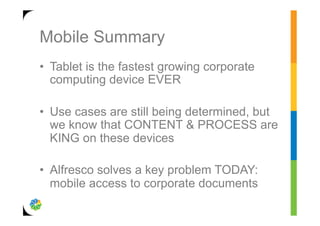Mobile Summary
•  Tablet is the fastest growing corporate
   computing device EVER

•  Use cases are still being determined, but
   we know that CONTENT & PROCESS are
   KING on these devices

•  Alfresco solves a key problem TODAY:
   mobile access to corporate documents
 