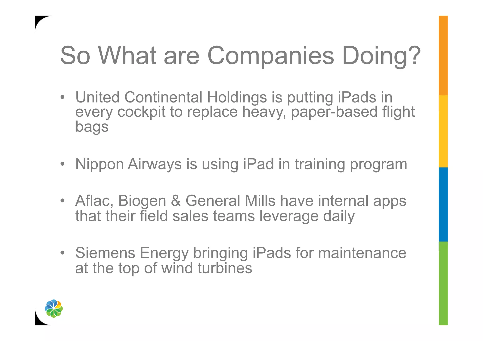 So What are Companies Doing?
•  United Continental Holdings is putting iPads in
   every cockpit to replace heavy, paper-based flight
   bags

•  Nippon Airways is using iPad in training program

•  Aflac, Biogen & General Mills have internal apps
   that their field sales teams leverage daily

•  Siemens Energy bringing iPads for maintenance
   at the top of wind turbines
 