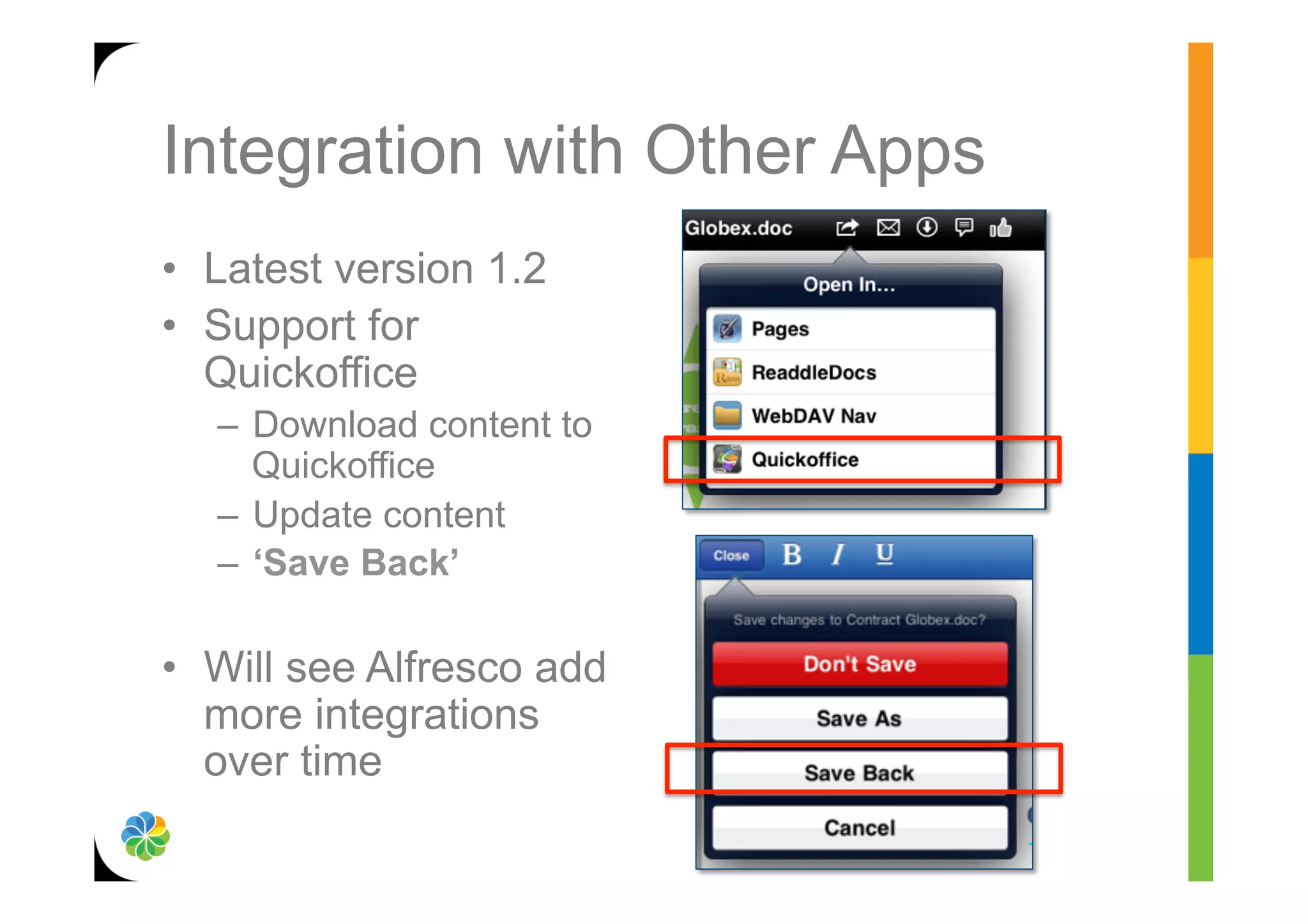 Integration with Other Apps
•  Latest version 1.2
•  Support for
   Quickoffice
   –  Download content to
      Quickoffice
   –  Update content
   –  ‘Save Back’

•  Will see Alfresco add
   more integrations
   over time
 