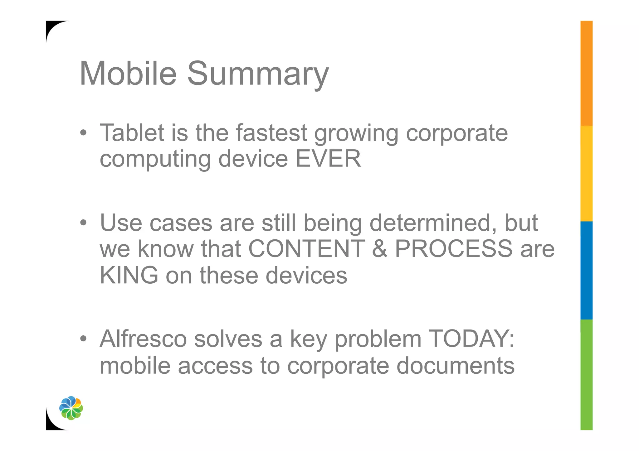 Mobile Summary
•  Tablet is the fastest growing corporate
   computing device EVER

•  Use cases are still being determined, but
   we know that CONTENT & PROCESS are
   KING on these devices

•  Alfresco solves a key problem TODAY:
   mobile access to corporate documents
 