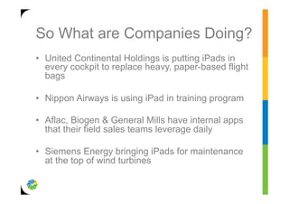 So What are Companies Doing?
•  United Continental Holdings is putting iPads in
   every cockpit to replace heavy, paper-based flight
   bags

•  Nippon Airways is using iPad in training program

•  Aflac, Biogen & General Mills have internal apps
   that their field sales teams leverage daily

•  Siemens Energy bringing iPads for maintenance
   at the top of wind turbines
 