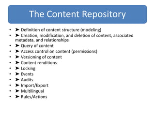 The Content Repository
• ➤ Definition of content structure (modeling)
• ➤ Creation, modification, and deletion of content, associated
metadata, and relationships
• ➤ Query of content
• ➤ Access control on content (permissions)
• ➤ Versioning of content
• ➤ Content renditions
• ➤ Locking
• ➤ Events
• ➤ Audits
• ➤ Import/Export
• ➤ Multilingual
• ➤ Rules/Actions
 