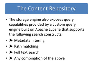 The Content Repository
• The storage engine also exposes query
capabilities provided by a custom query
engine built on Apache Lucene that supports
the following search constructs:
• ➤ Metadata filtering
• ➤ Path matching
• ➤ Full text search
• ➤ Any combination of the above
 