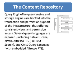 The Content Repository
Query EngineThe query engine and
storage engines are hooked into the
transaction and permission support
of the infrastructure, thus offering
consistent views and permission
access. Several query languages are
exposed , including native Lucene,
XPath, Alfresco FTS (Full Text
Search), and CMIS Query Language
(with embedded Alfresco FTS).
 