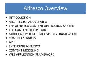 Alfresco Overview
 INTRODUCTION
 ARCHITECTURAL OVERVIEW
 THE ALFRESCO CONTENT APPLICATION SERVER
 THE CONTENT REPOSITORY
 MODULARITY THROUGH A SPRING FRAMEWORK
 CONTENT SERVICES
 APIS
 EXTENDING ALFRESCO
 CONTENT MODELING
 WEB APPLICATION FRAMEWORK
 