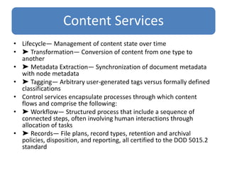 Content Services
• Lifecycle— Management of content state over time
• ➤ Transformation— Conversion of content from one type to
another
• ➤ Metadata Extraction— Synchronization of document metadata
with node metadata
• ➤ Tagging— Arbitrary user-generated tags versus formally defined
classifications
• Control services encapsulate processes through which content
flows and comprise the following:
• ➤ Workflow— Structured process that include a sequence of
connected steps, often involving human interactions through
allocation of tasks
• ➤ Records— File plans, record types, retention and archival
policies, disposition, and reporting, all certified to the DOD 5015.2
standard
 