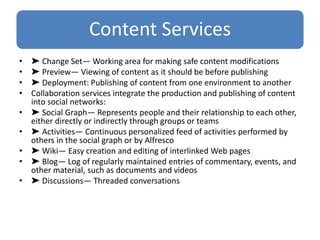 Content Services
• ➤ Change Set— Working area for making safe content modifications
• ➤ Preview— Viewing of content as it should be before publishing
• ➤ Deployment: Publishing of content from one environment to another
• Collaboration services integrate the production and publishing of content
into social networks:
• ➤ Social Graph— Represents people and their relationship to each other,
either directly or indirectly through groups or teams
• ➤ Activities— Continuous personalized feed of activities performed by
others in the social graph or by Alfresco
• ➤ Wiki— Easy creation and editing of interlinked Web pages
• ➤ Blog— Log of regularly maintained entries of commentary, events, and
other material, such as documents and videos
• ➤ Discussions— Threaded conversations
 