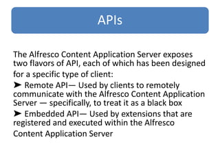 APIs
The Alfresco Content Application Server exposes
two flavors of API, each of which has been designed
for a specific type of client:
➤ Remote API— Used by clients to remotely
communicate with the Alfresco Content Application
Server — specifically, to treat it as a black box
➤ Embedded API— Used by extensions that are
registered and executed within the Alfresco
Content Application Server
 