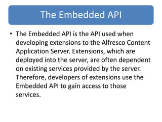 The Embedded API
• The Embedded API is the API used when
developing extensions to the Alfresco Content
Application Server. Extensions, which are
deployed into the server, are often dependent
on existing services provided by the server.
Therefore, developers of extensions use the
Embedded API to gain access to those
services.
 