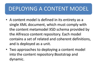 DEPLOYING A CONTENT MODEL
• A content model is defined in its entirety as a
single XML document, which must comply with
the content metamodel XSD schema provided by
the Alfresco content repository. Each model
contains a set of related and coherent definitions,
and is deployed as a unit.
• Two approaches to deploying a content model
into the content repository:Bootstrap and
dynamic.
 