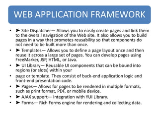 WEB APPLICATION FRAMEWORK
• ➤ Site Dispatcher— Allows you to easily create pages and link them
to the overall navigation of the Web site. It also allows you to build
pages in a way that promotes reusability so that components do
not need to be built more than once.
• ➤ Templates— Allows you to define a page layout once and then
reuse it across a large set of pages. You can develop pages using
FreeMarker, JSP, HTML, or Java.
• ➤ UI Library— Reusable UI components that can be bound into
regions (or slots) within your
• page or template. They consist of back-end application logic and
front-end presentation code.
• ➤ Pages— Allows for pages to be rendered in multiple formats,
such as print format, PDF, or mobile device.
• ➤ AJAX support— Integration with YUI Library.
• ➤ Forms— Rich Forms engine for rendering and collecting data.
 