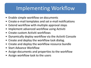 Implementing Workflow
• Enable simple workflow on documents
• Create e-mail templates and set e-mail notifications
• Extend workflow with multiple approval steps
• Implement advanced workflow using Activiti
• Create custom Activiti workflows
• Dynamically deploy workflow via the Activiti Console
• Create and deploy the workflow task dialog.
• Create and deploy the workflow resource bundle
• Start Advance Workflow
• Assign documents and properties to the workflow
• Assign workflow task to the users
 