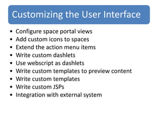 Customizing the User Interface
• Configure space portal views
• Add custom icons to spaces
• Extend the action menu items
• Write custom dashlets
• Use webscript as dashlets
• Write custom templates to preview content
• Write custom templates
• Write custom JSPs
• Integration with external system
 