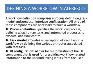 DEFINING A WORKFLOW IN ALFRESCO
A workflow definition comprises aprocess definition,atask
model,andsomeuser interface configuration. All three of
these components are necessary to build a workflow.
➤ Process definition:Specifies the workflow process,
defining what human tasks and automated processes to
execute, and flow control.
➤ Task model:Provides a description of each task in a
workflow by defining the various attributes associated
with that task.
➤ UI configuration: Allows for customization of the UI
component that is used for presenting workflow-related
information to the userand taking inputs from the user.
 