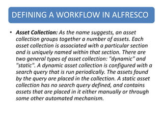 DEFINING A WORKFLOW IN ALFRESCO
• Asset Collection: As the name suggests, an asset
collection groups together a number of assets. Each
asset collection is associated with a particular section
and is uniquely named within that section. There are
two general types of asset collection: "dynamic" and
"static". A dynamic asset collection is configured with a
search query that is run periodically. The assets found
by the query are placed in the collection. A static asset
collection has no search query defined, and contains
assets that are placed in it either manually or through
some other automated mechanism.
 