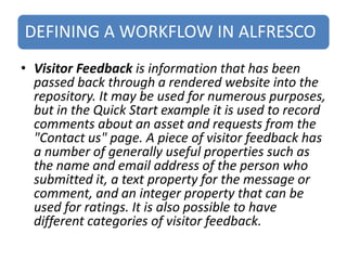 DEFINING A WORKFLOW IN ALFRESCO
• Visitor Feedback is information that has been
passed back through a rendered website into the
repository. It may be used for numerous purposes,
but in the Quick Start example it is used to record
comments about an asset and requests from the
"Contact us" page. A piece of visitor feedback has
a number of generally useful properties such as
the name and email address of the person who
submitted it, a text property for the message or
comment, and an integer property that can be
used for ratings. It is also possible to have
different categories of visitor feedback.
 