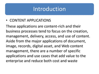 Introduction
• CONTENT APPLICATIONS
These applications are content-rich and their
business processes tend to focus on the creation,
management, delivery, access, and use of content.
Aside from the major applications of document,
image, records, digital asset, and Web content
management, there are a number of specific
applications and use cases that add value to the
enterprise and reduce both cost and waste
 