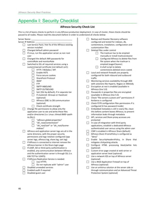Alfresco Security Best Practices
46! !
Appendix I: Security Checklist
Alfresco(Security(Check(List(
This!is!a!list!of!basics!checks!to!perform!in!any!Alfresco!production!deployment.!In!case!of!cluster,!these!checks!should!be!
passed!to!all!nodes.!Please!read!this!document!before!in!order!to!understand!all!checks!below:!
Server!Name:!____________________________________!
Server!IP!Address:!________________________________!
! Last!Service!Pack!/!Hot!fix!of!the!Alfresco!existing!
version!installed!
! Changed!default!admin!password!
! If!Linux,!run!the!application!server!as!non!root!
user!
! Changed!the!default!JMX!passwords!for!
controlRole!and!monitorRole!
! Switched!to!SSL!all!required!services!using!a!
custom/owned!certificate!(not!default!cert):!
! HTTP!/!Webdav!/!API!
! Enable!HSTS!
! Force!secure!cookies!
! SharePoint!Protocol!
! IMAP!
! FTP!
! SMTP!INBOUND!
! SMTP!OUTBOUND!
! Solr!(SSL!by!default),!if!in!separate!tier!
! If!clustered:!JGroups!or!Hazelcast!
(optional)!
! Alfresco!JDBC!to!DB!communication!
(optional)!
! Check!certificate!strength!!
! Change!file!permissions!to!allow!only!the!
application!user!to!see!and!write!these!files!
and/or!directories!(i.e.!Linux:!chmod!0600!<pathL
toLfile>):!!
! “alfrescoLglobal.properties”!
! “dir_root/contentstore”!
! “dir_root/solr”!or!“dir_root/luceneL
indexes”!
! Alfresco!and!application!server!logs!are!all!in!the!
same!directory,!with!the!proper!security!
permissions!and!logs!rotation!configured!(app!
server!logs,!alfresco.log,!share.log,!solr.log)!
! If!Alfresco!is!connected!to!internet!remove!the!
Alfresco!banner!in!the!Share!login!page!
! If!LDAP,!AD!or!third!party!authentication!is!
enabled,!any!communication!between!Alfresco!
and!the!authentication!server!is!through!SSL!(i.e.!
636!TCP!for!LDAPS).!
! If!Alfresco!Replication!Service!is!needed:!!
! Use!HTTPS!!
! Do!not!replicate!with!“admin”!user!
! Disabled!unneeded!services!
! Enabled!audit!if!required!
! Disabled!guest!user!
! Backup!and!Disaster!Recovery!software!
configured!and!tested!for!indexes,!db,!
contentstore,!installation,!configuration!and!
customization!files!
! Deleted!files!under!control!
! The!trashcan!has!to!be!emptied!
manually!or!install!trashcancleaner!
! Configured!Alfresco!to!delete!files!from!
file!system!when!the!trashcan!is!
emptied!(eagerCleaner)!
! A!shell!script!to!delete!
contentstore.deleted!once!a!week!
! Local!and!network!firewalls!are!properly!
configured!for!both!inbound!and!outbound!
traffic!
! Monitoring!services!availability!through!JMX!
with!solutions!like!Hyperic,!Nagios!or!JMelody!
! Encryption!at!rest!is!enabled!(available!in!
Alfresco!One!5.0)!
! Passwords!in!properties!files!are!encrypted!
(available!in!Alfresco!One!5.0)!
! Check!“fileMserversMcustom.xml”!permissions!if!
Kerberos!is!configured!
! Check!FSTR!configuration!files!permissions!if!is!
configured!(it!has!password!inside)!
! Embedded!metadata!is!still!in!every!file,!clean!
this!before!content!leaves!Alfresco,!to!prevent!
information!leaks!through!metadata!!
! API,!services!and!Share!proxy!accesses!are!
protected!
! In!case!of!integration!with!third!party!
applications,!establish!a!dedicated!Alfresco!
authenticated!user!versus!using!the!admin!user!
! CSRF!is!enabled!in!Alfresco!Share!(default)!
! Alfresco!Share!IFramePolicy!is!configured!as!
“deny”!
! Enable! SecurityHeadersPolicy,! in! Share! that!
mitigates!clickjacking!attacks!!
! Configure! HTML! processing! black/white! lists!
(optional)!
! Custom!error!page!created!at!web!server!or!
application!server!level!(optional)!
! Use!a!network!IDS!on!top!of!Alfresco!server!
(optional)!
! Use!a!Web!Application!Firewall!on!top!of!
Alfresco!(optional)!
! Use!an!antivirus!solution!at!the!server!side!or!
through!communication!and!an!Advanced!Threat!
Protection!System!(optional)
 