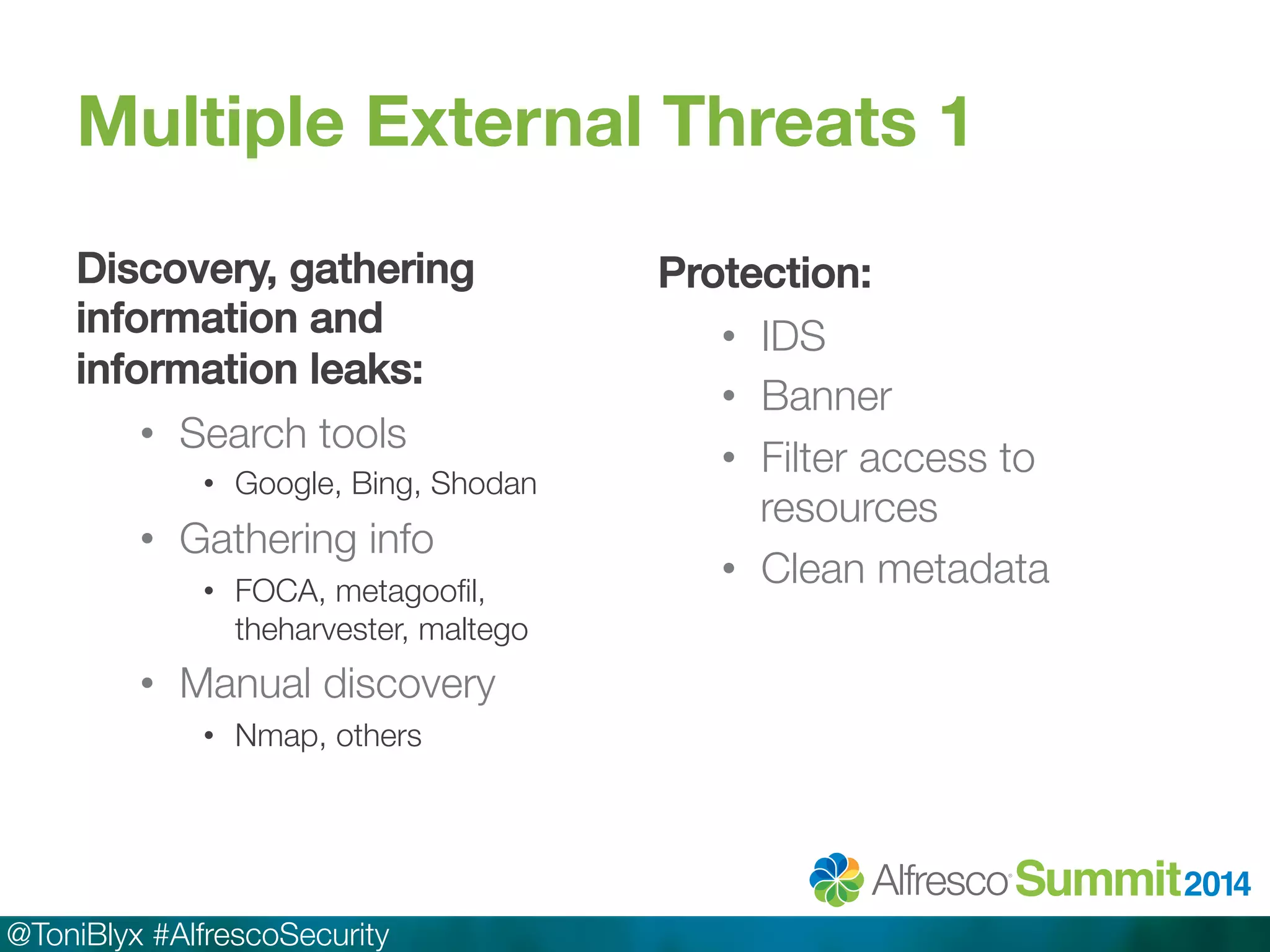 Multiple External Threats 1 
Discovery, gathering 
information and 
information leaks:! 
• Search tools 
• Google, Bing, Shodan 
• Gathering info 
• FOCA, metagoofil, 
theharvester, maltego 
• Manual discovery 
• Nmap, others 
@ToniBlyx #AlfrescoSecurity 
Protection:! 
• IDS 
• Banner 
• Filter access to 
resources 
• Clean metadata 
 