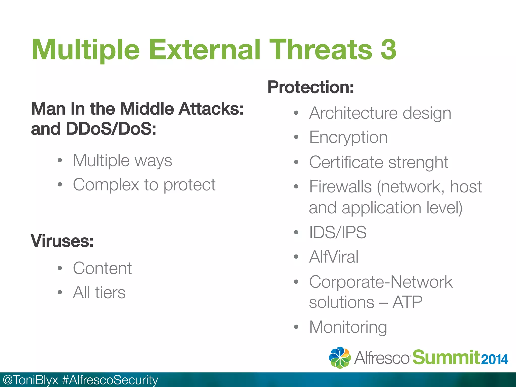Multiple External Threats 3 
Man In the Middle Attacks: 
and DDoS/DoS:! 
• Multiple ways 
• Complex to protect 
@ToniBlyx #AlfrescoSecurity 
Protection:! 
• Architecture design 
• Encryption 
• Certificate strenght 
• Firewalls (network, host 
and application level) 
• IDS/IPS 
• AlfViral 
• Corporate-Network 
solutions – ATP 
• Monitoring 
Viruses:! 
• Content 
• All tiers 
 