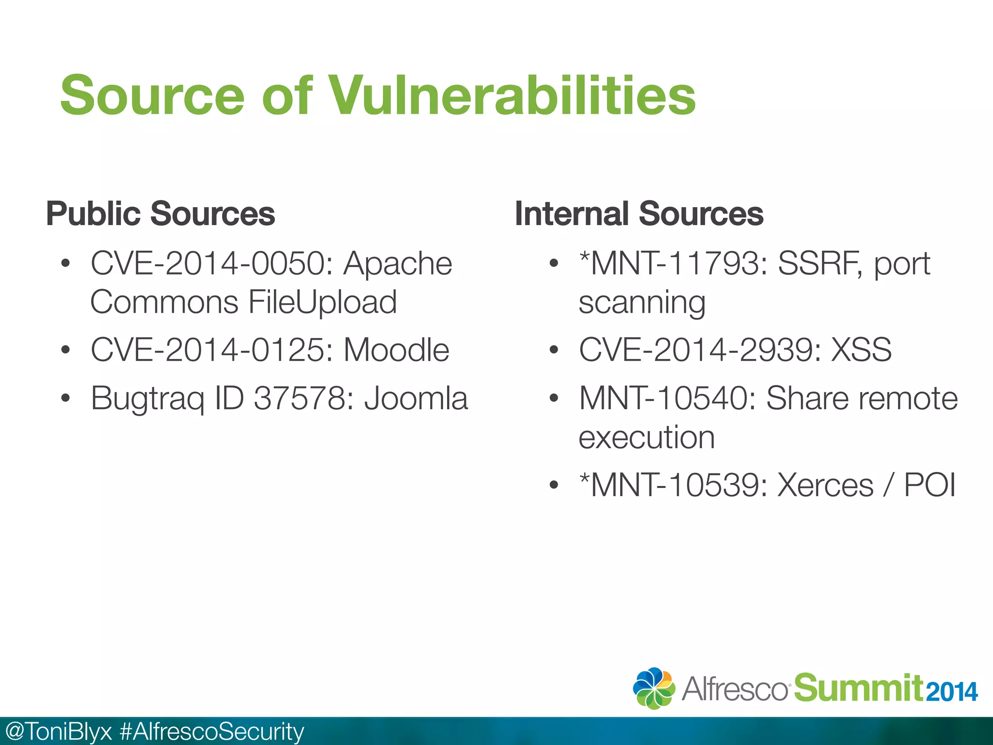 Source of Vulnerabilities 
Public Sources! 
• CVE-2014-0050: Apache 
Commons FileUpload 
• CVE-2014-0125: Moodle 
• Bugtraq ID 37578: Joomla 
@ToniBlyx #AlfrescoSecurity 
Internal Sources! 
• *MNT-11793: SSRF, port 
scanning 
• CVE-2014-2939: XSS 
• MNT-10540: Share remote 
execution 
• *MNT-10539: Xerces / POI 
 