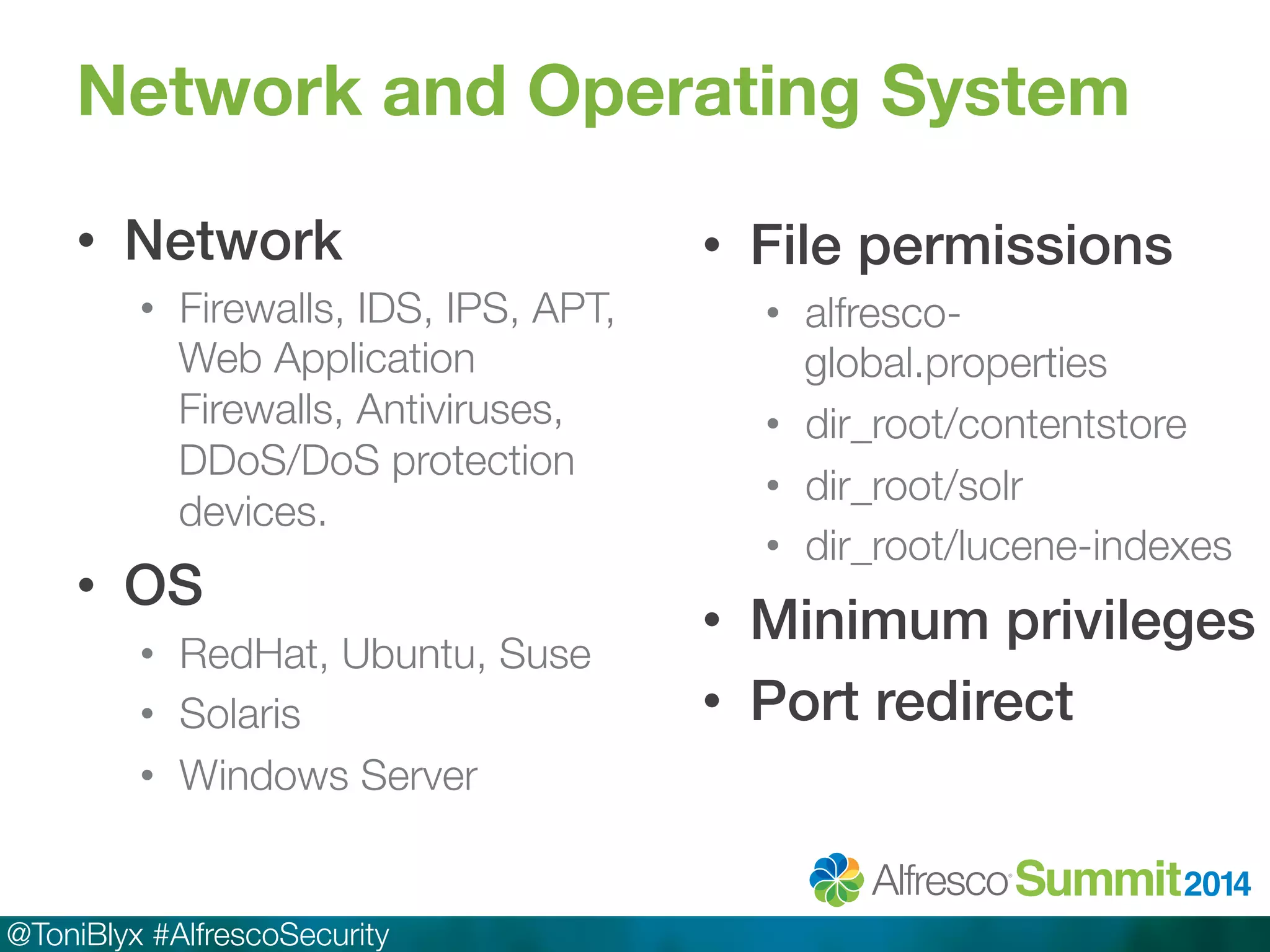 Network and Operating System 
• Network! 
• Firewalls, IDS, IPS, APT, 
Web Application 
Firewalls, Antiviruses, 
DDoS/DoS protection 
devices. 
• OS! 
• RedHat, Ubuntu, Suse 
• Solaris 
• Windows Server 
@ToniBlyx #AlfrescoSecurity 
• File permissions! 
• alfresco-global. 
properties 
• dir_root/contentstore 
• dir_root/solr 
• dir_root/lucene-indexes 
• Minimum privileges! 
• Port redirect! 
 