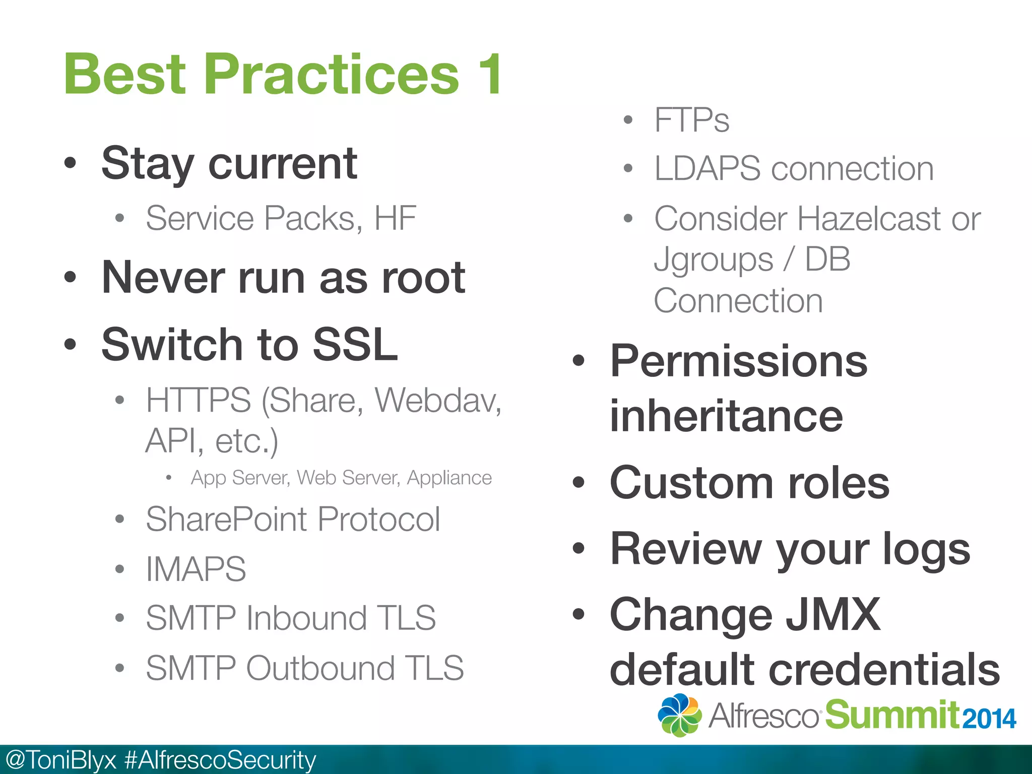 Best Practices 1 
• Stay current! 
• Service Packs, HF 
• Never run as root! 
• Switch to SSL! 
• HTTPS (Share, Webdav, 
API, etc.) 
• App Server, Web Server, Appliance 
• SharePoint Protocol 
• IMAPS 
• SMTP Inbound TLS 
• SMTP Outbound TLS 
@ToniBlyx #AlfrescoSecurity 
• FTPs 
• LDAPS connection 
• Consider Hazelcast or 
Jgroups / DB 
Connection 
• Permissions 
inheritance ! 
• Custom roles! 
• Review your logs! 
• Change JMX 
default credentials! 
 