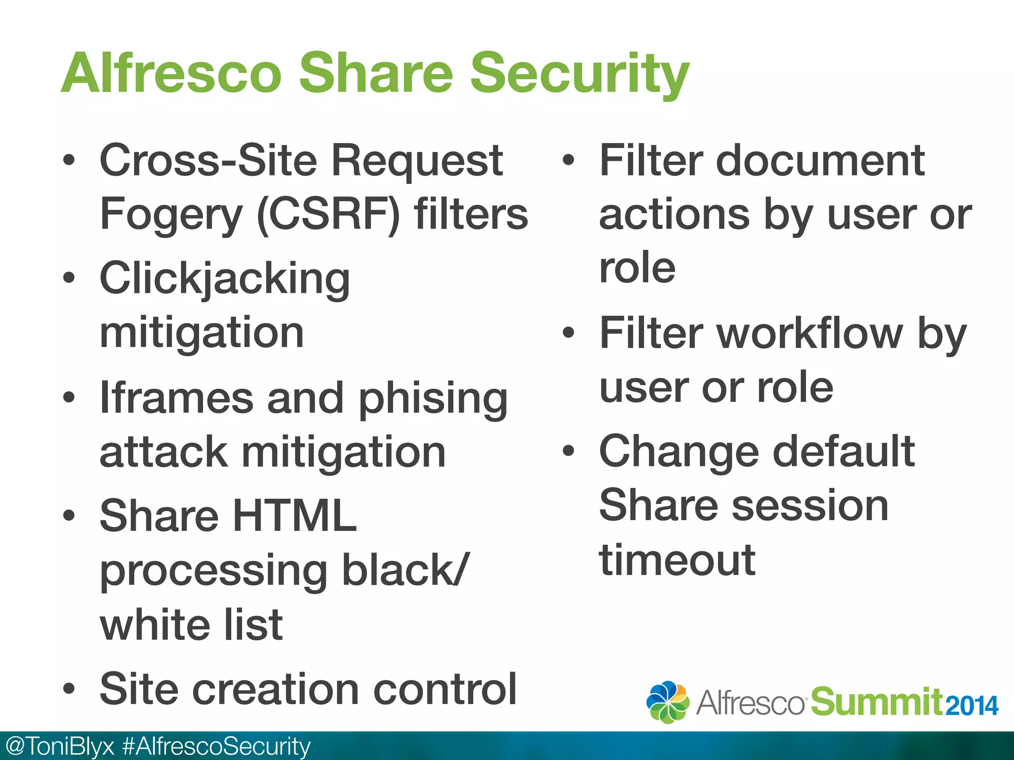 Alfresco Share Security 
• Cross-Site Request 
Fogery (CSRF) filters! 
• Clickjacking 
mitigation! 
• Iframes and phising 
attack mitigation! 
• Share HTML 
processing black/ 
white list! 
• Site creation control! 
@ToniBlyx #AlfrescoSecurity 
• Filter document 
actions by user or 
role! 
• Filter workflow by 
user or role! 
• Change default 
Share session 
timeout! 
 