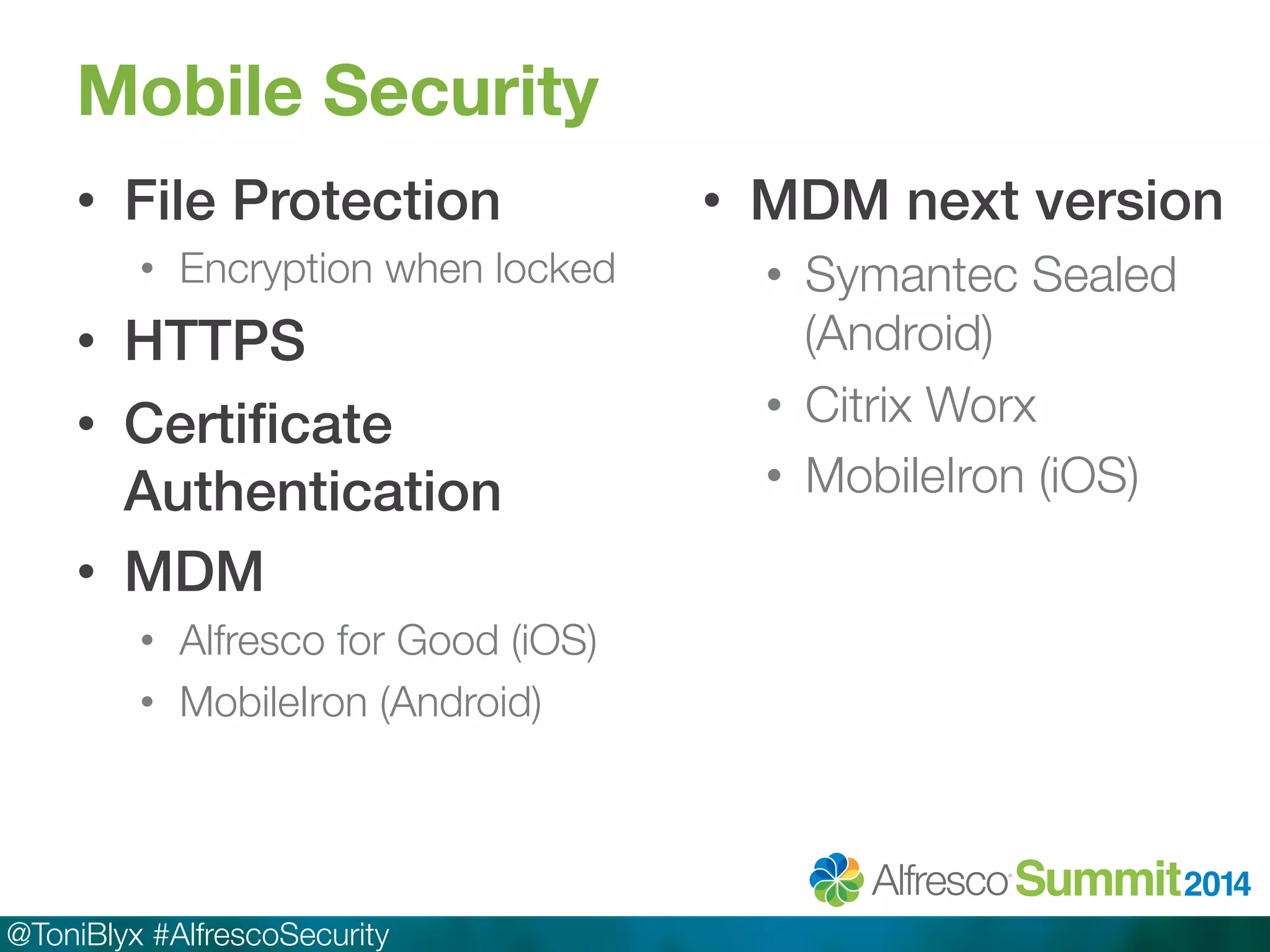 Mobile Security 
• File Protection! 
• Encryption when locked 
• HTTPS! 
• Certificate 
Authentication! 
• MDM! 
• Alfresco for Good (iOS) 
• MobileIron (Android) 
@ToniBlyx #AlfrescoSecurity 
• MDM next version! 
• Symantec Sealed 
(Android) 
• Citrix Worx 
• MobileIron (iOS) 
 