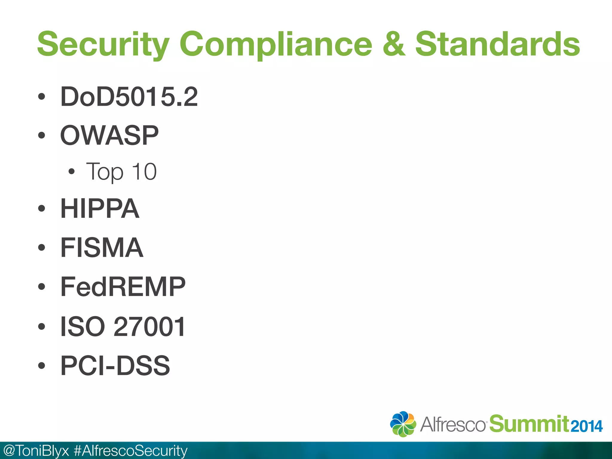 Security Compliance & Standards 
• DoD5015.2! 
• OWASP! 
• Top 10 
• HIPPA! 
• FISMA! 
• FedREMP! 
• ISO 27001! 
• PCI-DSS! 
@ToniBlyx #AlfrescoSecurity 
 