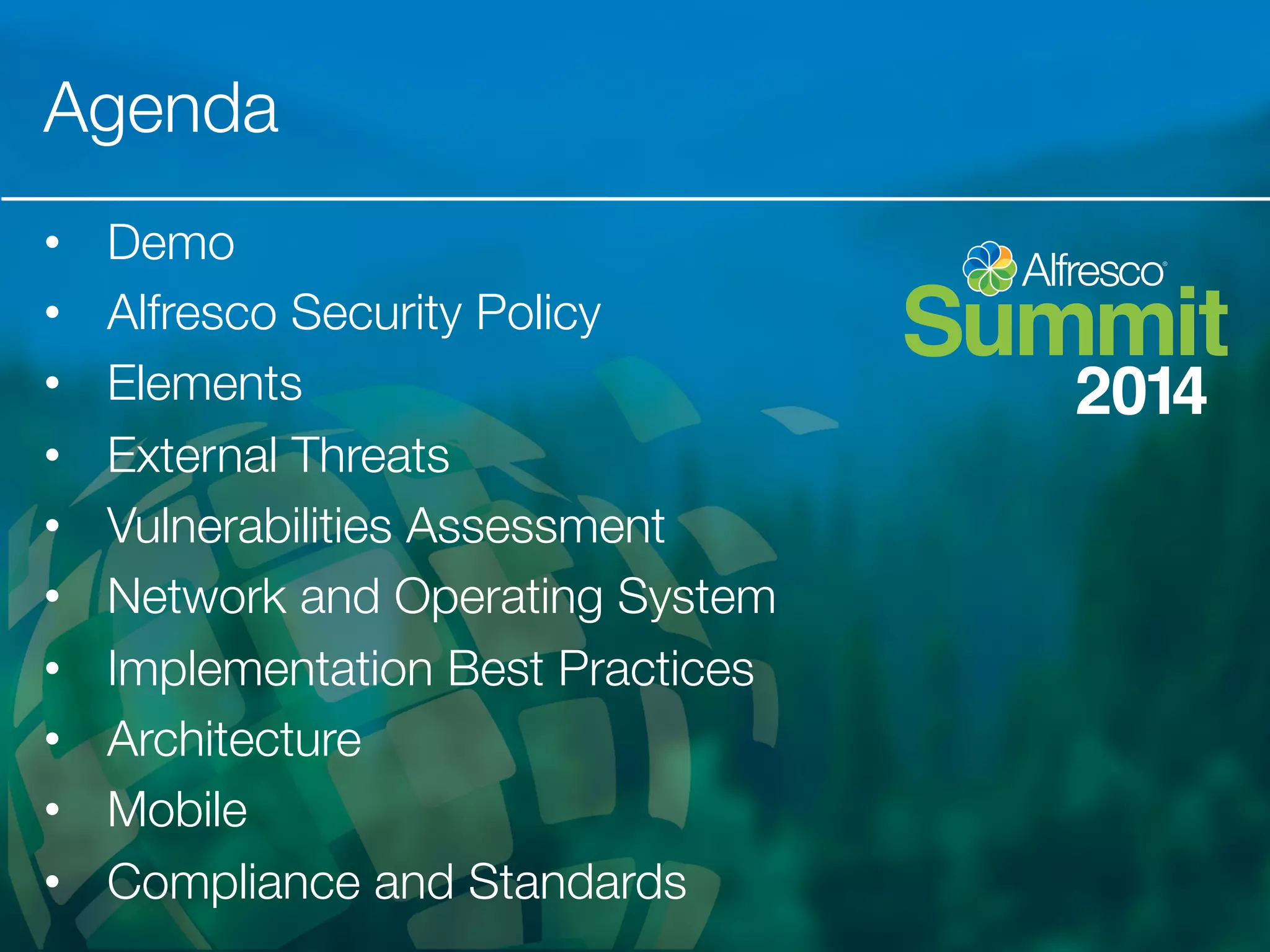 Agenda 
• Demo 
• Alfresco Security Policy 
• Elements 
• External Threats 
• Vulnerabilities Assessment 
• Network and Operating System 
• Implementation Best Practices 
• Architecture 
• Mobile 
• Compliance and Standards 
 