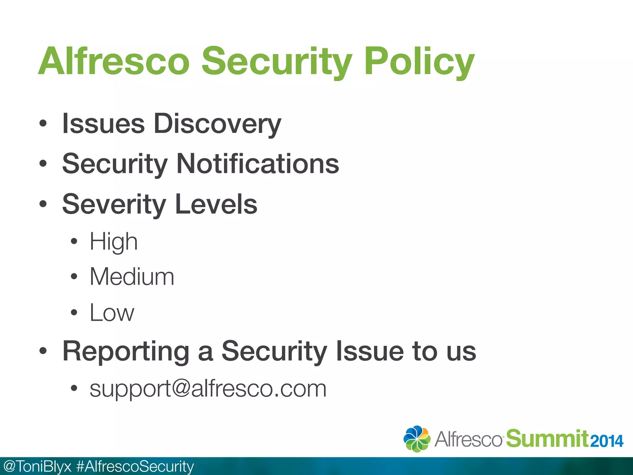 Alfresco Security Policy 
• Issues Discovery! 
• Security Notifications! 
• Severity Levels! 
• High 
• Medium 
• Low 
• Reporting a Security Issue to us! 
• support@alfresco.com 
@ToniBlyx #AlfrescoSecurity 
 