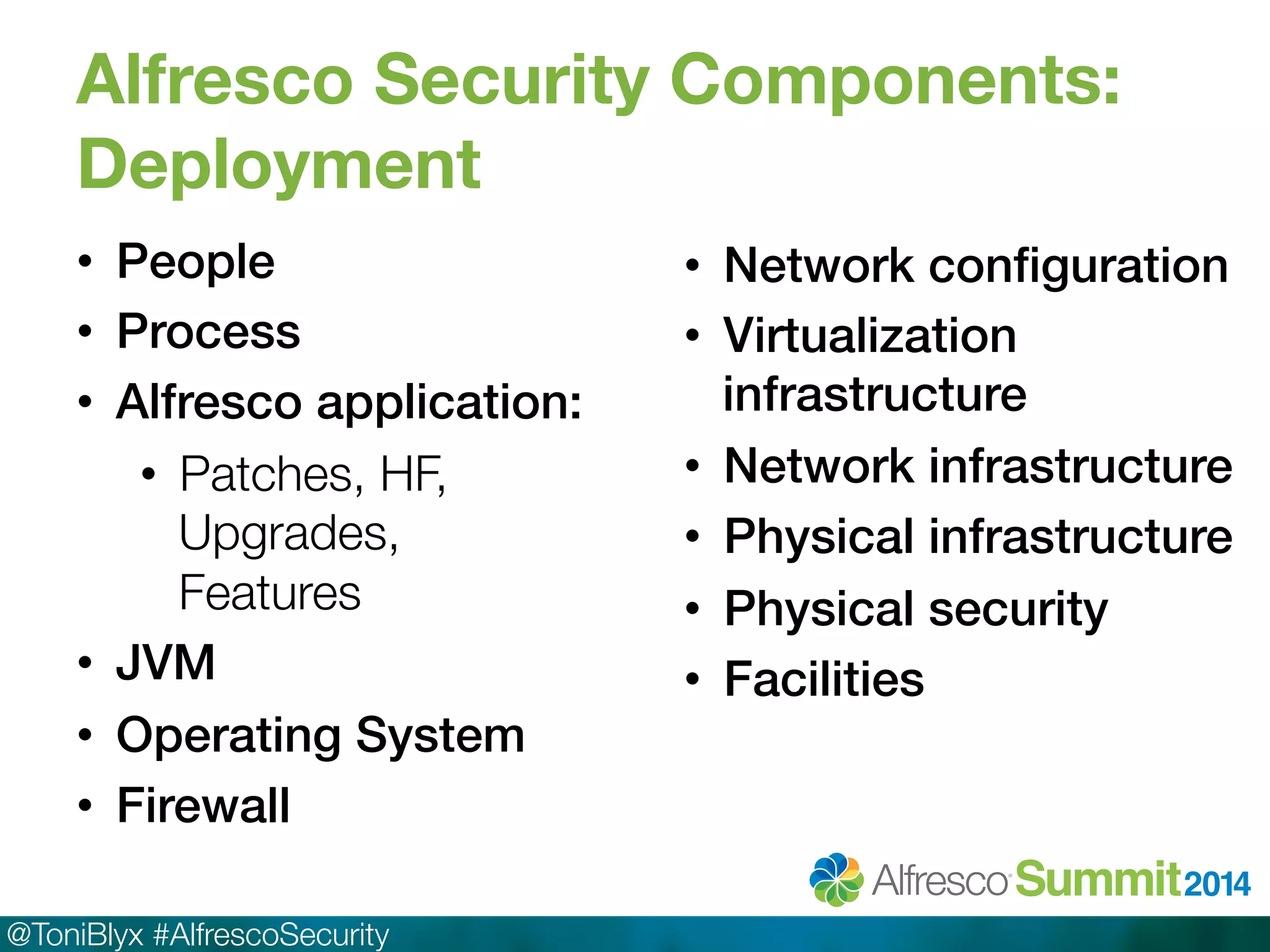 Alfresco Security Components: 
Deployment 
• People! 
• Process! 
• Alfresco application:! 
• Patches, HF, 
Upgrades, 
Features 
• JVM! 
• Operating System! 
• Firewall! 
@ToniBlyx #AlfrescoSecurity 
• Network configuration! 
• Virtualization 
infrastructure! 
• Network infrastructure! 
• Physical infrastructure! 
• Physical security! 
• Facilities! 
 