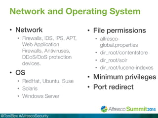 Network and Operating System 
• Network! 
• Firewalls, IDS, IPS, APT, 
Web Application 
Firewalls, Antiviruses, 
DDoS/DoS protection 
devices. 
• OS! 
• RedHat, Ubuntu, Suse 
• Solaris 
• Windows Server 
@ToniBlyx #AlfrescoSecurity 
• File permissions! 
• alfresco-global. 
properties 
• dir_root/contentstore 
• dir_root/solr 
• dir_root/lucene-indexes 
• Minimum privileges! 
• Port redirect! 
 
