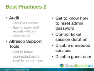Best Practices 2 
• Audit! 
• Enable it if needed 
• Easy to query audit 
records with curl 
• Easier in RM 
• Alfresco Support 
Tools! 
• Get to know 
connected users 
besides other tools 
@ToniBlyx #AlfrescoSecurity 
• Get to know how 
to reset admin 
password! 
• Control ticket 
session duration! 
• Disable unneeded 
services! 
• Disable guest user! 
 