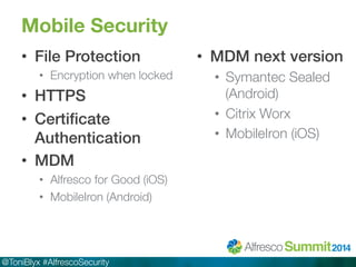 Mobile Security 
• File Protection! 
• Encryption when locked 
• HTTPS! 
• Certificate 
Authentication! 
• MDM! 
• Alfresco for Good (iOS) 
• MobileIron (Android) 
@ToniBlyx #AlfrescoSecurity 
• MDM next version! 
• Symantec Sealed 
(Android) 
• Citrix Worx 
• MobileIron (iOS) 
 