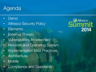 Agenda 
• Demo 
• Alfresco Security Policy 
• Elements 
• External Threats 
• Vulnerabilities Assessment 
• Network and Operating System 
• Implementation Best Practices 
• Architecture 
• Mobile 
• Compliance and Standards 
 