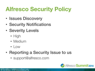 Alfresco Security Policy 
• Issues Discovery! 
• Security Notifications! 
• Severity Levels! 
• High 
• Medium 
• Low 
• Reporting a Security Issue to us! 
• support@alfresco.com 
@ToniBlyx #AlfrescoSecurity 
 