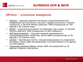 ALFRESCO ECM & WCM


Alfresco – успешные внедрения
   Informa – ведущий мировой поставщик специализированной
    информации для различных научных, профессиональных и бизнес
    сообществ: в системе Alfresco работает 7000 сотрудников из 150
    офисов в 40 странах мира
   DVGW – немецкая ассоциация поставщиков газа и воды: в системе
    Alfresco работает 3000 сотрудников из 600 сообществ
   NXP Semiconductors – ведущий мировой производитель
    полупроводниковых элементов: более 8000 пользователей из 30
    офисов в 10 странах мира
   CACEIS – банковская группа, специализирующаяся на управлении
    активами: более 3000 пользователей в системе Alfresco в 10 офисах
    по всей Европе.
   Страховая компания Allianz: более 2000 пользователей из 10
    офисов в Европе и Австралии
 