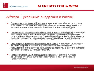 ALFRESCO ECM & WCM


Alfresco – успешные внедрения в России
   Страховая компания «Помощь» – крупная российская страховая
    компания. В системе Alfresco работали на момент внедрения 150
    пользователей в 4-х офисах в Москве и Санкт-Петербурге.

   Ситуационный центр (Правительство Санкт-Петербурга) – ведущий
    поставщик специализированной информации и моделирования
    ситуаций при Правительстве Санкт-Петербурга. В системе Alfresco
    работает более 150 территориально удаленных пользователей.

   СПб Информационно-аналитический центр – ведущая структура в
    области информационно-аналитического обслуживания
    государственного сектора на Северо-Западе РФ. В системе Alfresco
    работает более 300 пользователей.

   Правительство Калининградской области – система Alfresco
    обслуживает более 2000 пользователей интернет-портала
    Правительства.
 
