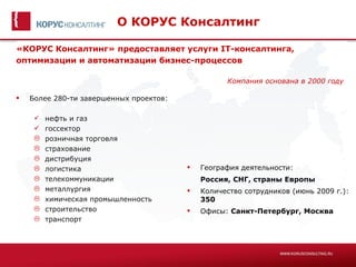О КОРУС Консалтинг

«КОРУС Консалтинг» предоставляет услуги IT-консалтинга,
оптимизации и автоматизации бизнес-процессов

                                                   Компания основана в 2000 году

   Более 280-ти завершенных проектов:

        нефть и газ
        госсектор
        розничная торговля
        страхование
        дистрибуция
        логистика                          География деятельности:
        телекоммуникации                    Россия, СНГ, страны Европы
        металлургия                        Количество сотрудников (июнь 2009 г.):
        химическая промышленность           350
        строительство                      Офисы: Санкт-Петербург, Москва
        транспорт
 