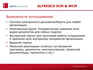 ALFRESCO ECM & WCM


Возможности использования
 Система электронного документооборота для любой
  организации
 Электронный архив. Упорядоченное хранение всех
  видов документов для любых отделов
 Внутренний портал для групповой работы сотрудников
  и хранения всех внутренних материалов организации
 Внешний портал
 Механизм реализации сложных согласований
  (договоры, документы, конструкторская, проектная
  документация, протоколы и пр.)
 