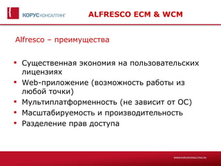 ALFRESCO ECM & WCM


Alfresco – преимущества


 Существенная экономия на пользовательских
  лицензиях
 Web-приложение (возможность работы из
  любой точки)
 Мультиплатформенность (не зависит от ОС)
 Масштабируемость и производительность
 Разделение прав доступа
 