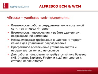 ALFRESCO ECM & WCM


Alfresco – удобство web-приложения

 Возможность работы сотрудников как в локальной
  сети, так и через Интернет
 Возможность подключения к работе удаленных
  подразделений компании
 Незначительные требования к ширине Интернет-
  канала для удаленных подразделений
 Программное обеспечение устанавливается и
  настраивается только на сервере
 Для работы пользователю требуется только браузер
  (MS Internet Explorer, Firefox и т.д.) или доступ к
  сетевой папке Alfresco
 