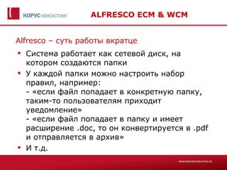 ALFRESCO ECM & WCM


Alfresco – суть работы вкратце
 Система работает как сетевой диск, на
  котором создаются папки
 У каждой папки можно настроить набор
  правил, например:
  - «если файл попадает в конкретную папку,
  таким-то пользователям приходит
  уведомление»
  - «если файл попадает в папку и имеет
  расширение .doc, то он конвертируется в .pdf
  и отправляется в архив»
 И т.д.
 